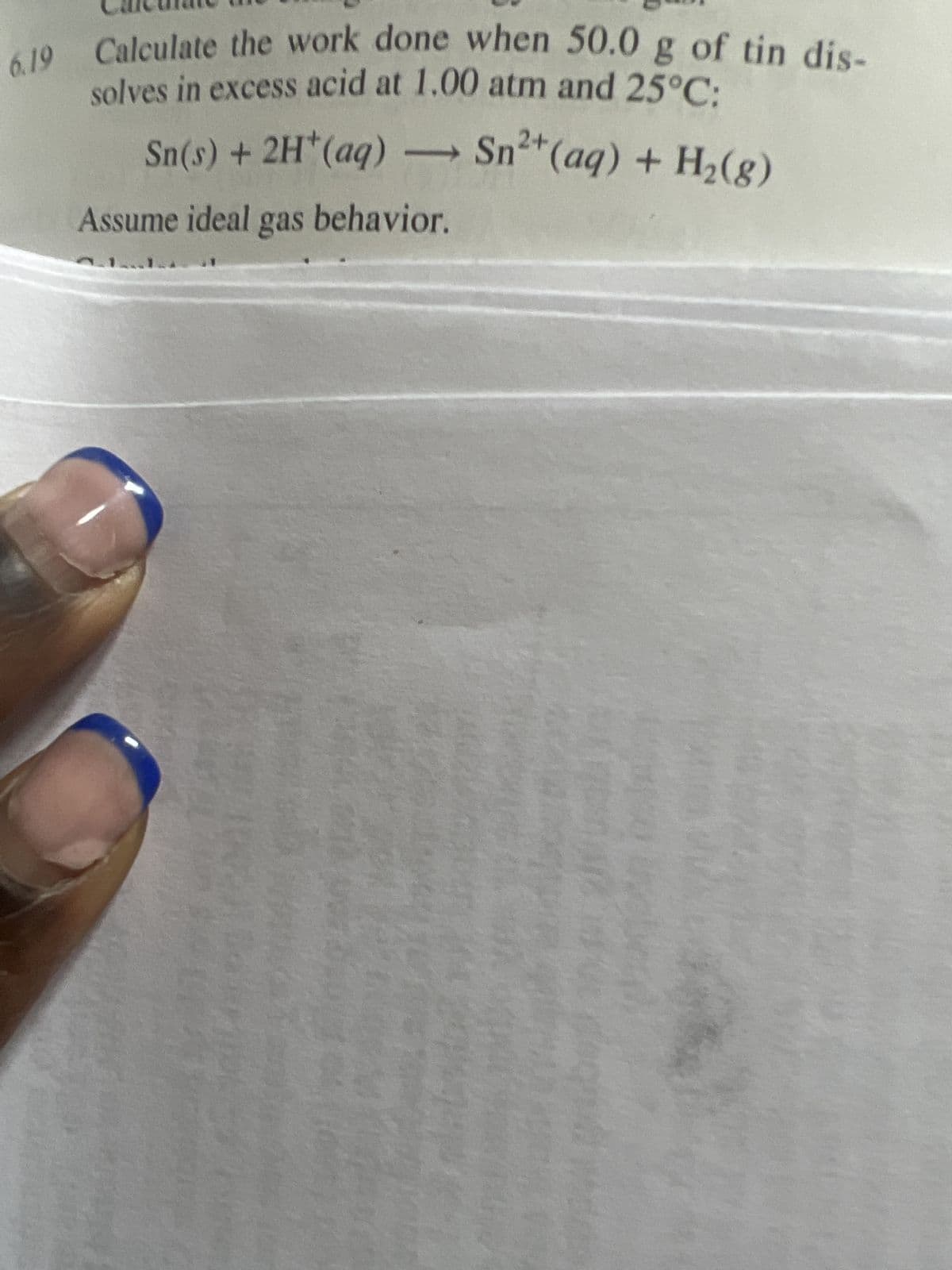 6.19 Calculate the work done when 50.0 g of tin dis-
solves in excess acid at 1.00 atm and 25°C:
->
Sn(s) + 2H¹ (aq) →→→ Sn²+ (aq) + H₂(g)
Assume ideal gas behavior.