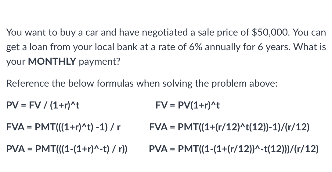 You want to buy a car and have negotiated a sale price of $50,000. You can
get a loan from your local bank at a rate of 6% annually for 6 years. What is
your MONTHLY payment?
Reference the below formulas when solving the problem above:
PV = FV / (1+r)^t
FV = PV(1+r)^t
FVA = PMT(((1+r)^t) -1) / r
FVA =
PMT((1+(r/12)^t(12))-1)/(r/12)
PVA = PMT(((1-(1+r)^-t) / r))
PVA = PMT((1-(1+(r/12))^-t(12)))/(r/12)