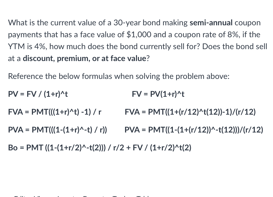 What is the current value of a 30-year bond making semi-annual coupon
payments that has a face value of $1,000 and a coupon rate of 8%, if the
YTM is 4%, how much does the bond currently sell for? Does the bond sell
at a discount, premium, or at face value?
Reference the below formulas when solving the problem above:
PV = FV / (1+r)^t
FV = PV(1+r)^t
FVA = PMT(((1+r)^t) -1) / r
FVA = PMT((1+(r/12)^t(12))-1)/(r/12)
PVA = PMT(((1-(1+r)^-t) / r))
PVA = PMT((1-(1+(r/12))^-t(12)))/(r/12)
Bo = PMT ((1-(1+r/2)^-t(2))) / r/2 + FV / (1+r/2)^t(2)