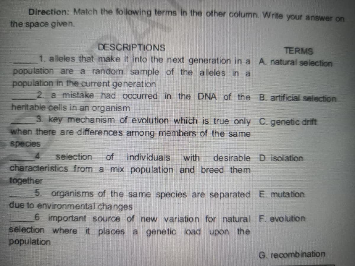 Direction: Match the following terms in the other column. Write your answer on
the space given.
DESCRIPTIONS
TERMS
1. alleles that make it into the next generation in a A. natural selection
population are a random sample of the alleles in a
population in the current generation
2. a mistake had occurred in the DNA of the B. artificial selection
heritable cells in an organism
3. key mechanism of evolution which is true only C. genetic drift
when there are differences among members of the same
species
selection
of
individuals
with
desirable D. isolation
characteristics from a mix population and breed them
together
5. organisms of the same species are separated E. mutation
due to environmental changes
6. important source of new variation for natural F evolution
selection where it places a genetic load upon the
population
G. recombination
