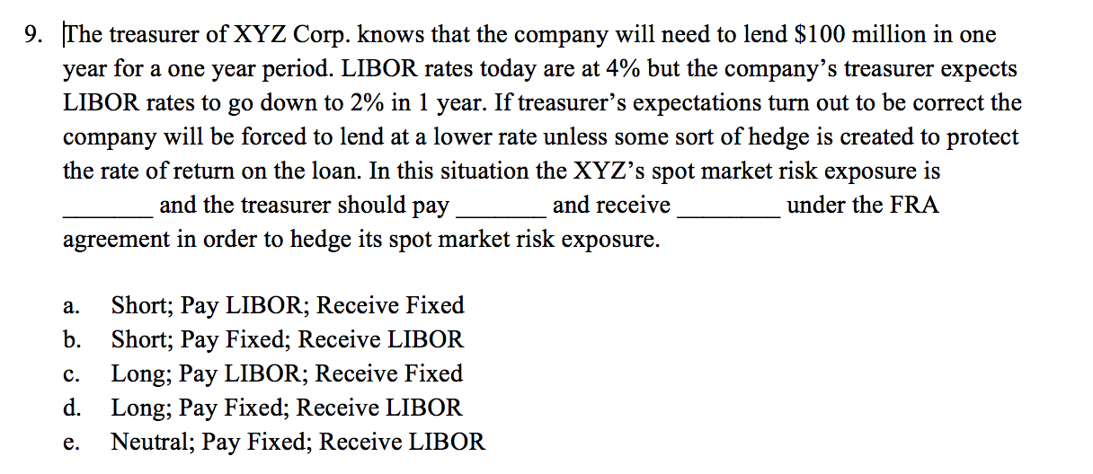 9. The treasurer of XYZ Corp. knows that the company will need to lend $100 million in one
year for a one year period. LIBOR rates today are at 4% but the company's treasurer expects
LIBOR rates to go down to 2% in 1 year. If treasurer's expectations turn out to be correct the
company will be forced to lend at a lower rate unless some sort of hedge is created to protect
the rate of return on the loan. In this situation the XYZ's spot market risk exposure is
and the treasurer should pay
and receive
under the FRA
agreement in order to hedge its spot market risk exposure.
Short; Pay LIBOR; Receive Fixed
b. Short; Pay Fixed; Receive LIBOR
Long; Pay LIBOR; Receive Fixed
d. Long; Pay Fixed; Receive LIBOR
Neutral; Pay Fixed; Receive LIBOR
a.
с.
е.
