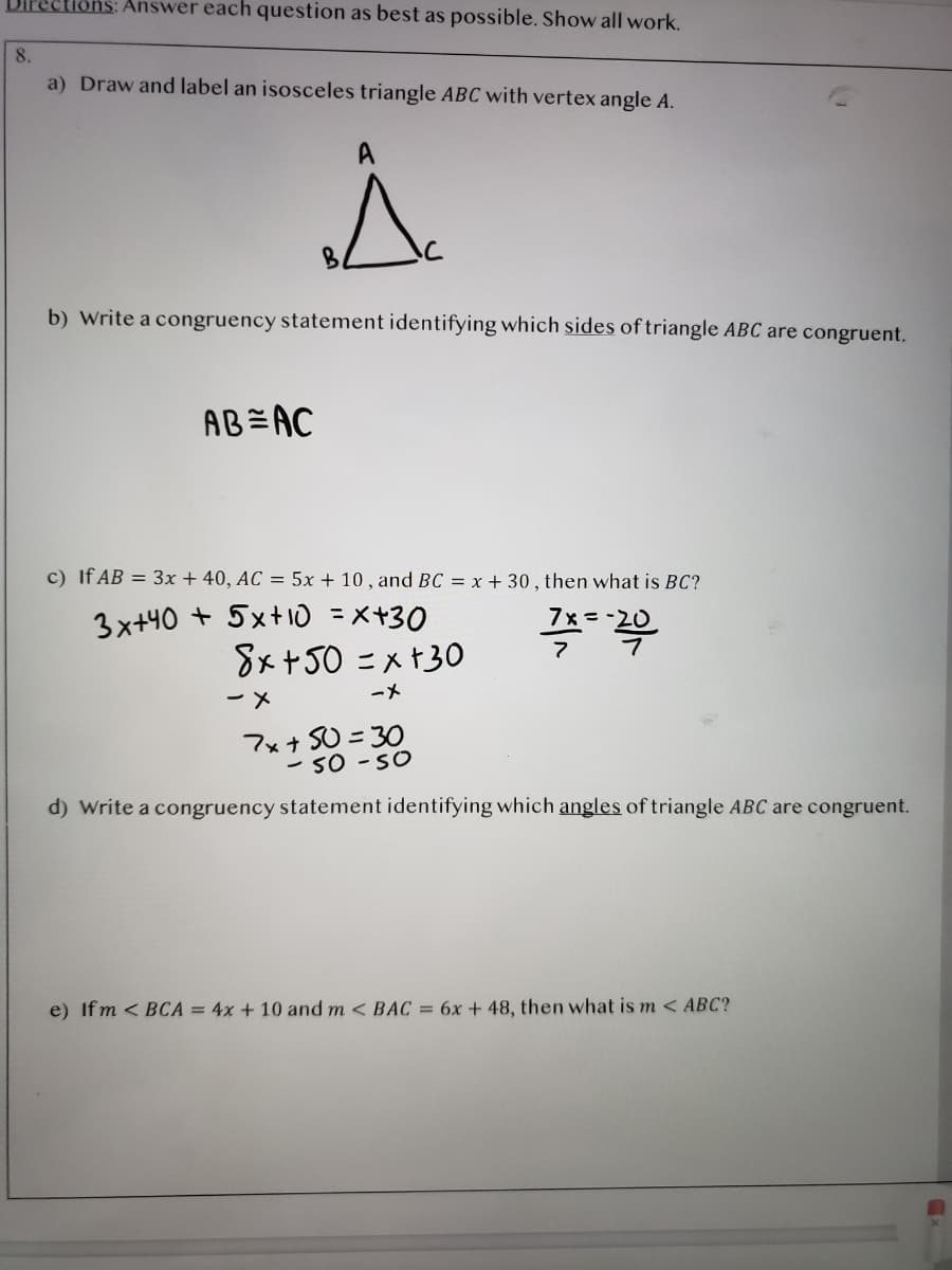 Answer each question as best as possible. Show all work.
8.
a) Draw and label an isosceles triangle ABC with vertex angle A.
B.
b) Write a congruency statement identifying which sides of triangle ABC are congruent.
AB=AC
c) If AB = 3x + 40, AC = 5x + 10 , and BC = x + 30 , then what is BC?
3x+40 + 5xt 10 =x+30
8x+50 = x +30
7x =-20
ーメ
ーメ
7x+ SU = 30
- 50 -SO
d) Write a congruency statement identifying which angles of triangle ABC are congruent.
e) Ifm < BCA = 4x + 10 and m < BAC = 6x + 48, then what is m <ABC?
