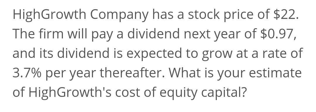 HighGrowth Company has a stock price of $22.
The firm will pay a dividend next year of $0.97,
and its dividend is expected to grow at a rate of
3.7% per year thereafter. What is your estimate
of HighGrowth's cost of equity capital?
