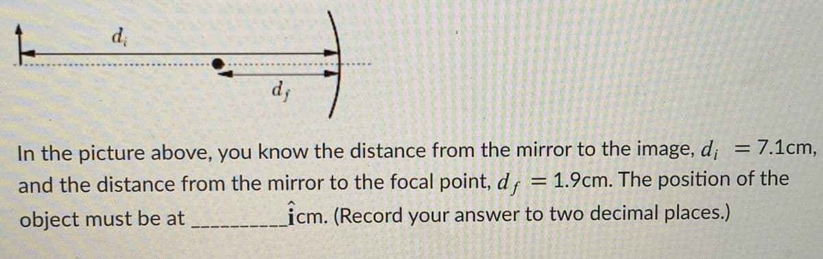 d
d
In the picture above, you know the distance from the mirror to the image, d; = 7.1cm,
1.9cm. The position of the
%3D
and the distance from the mirror to the focal point, df
%3D
object must be at
icm. (Record your answer to two decimal places.)

