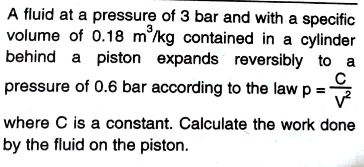 A fluid at a pressure of 3 bar and with a specific
volume of 0.18 m°/kg contained in a cylinder
behind a piston expands reversibly to a
pressure of 0.6 bar according to the law p =2
v²
where C is a constant. Calculate the work done
by the fluid on the piston.

