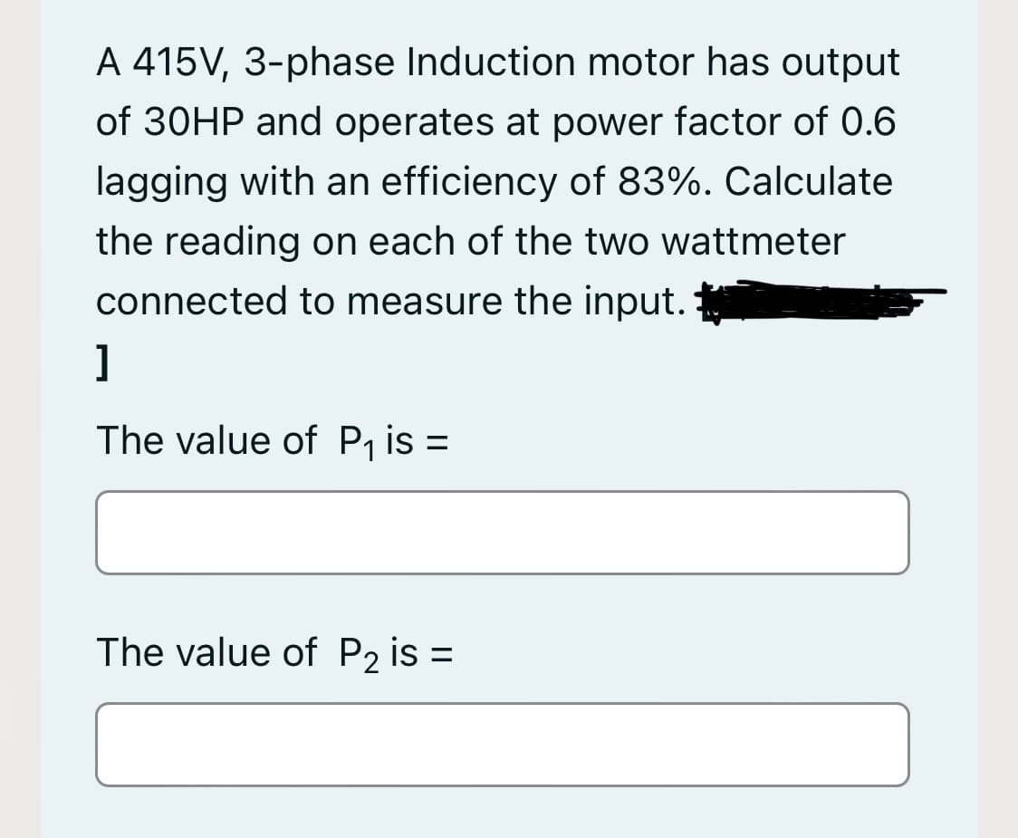 A 415V, 3-phase Induction motor has output
of 30HP and operates at power factor of 0.6
lagging with an efficiency of 83%. Calculate
the reading on each of the two wattmeter
connected to measure the input.
]
The value of P is =
The value of P2 is =
%3D
