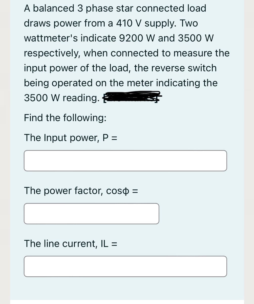 A balanced 3 phase star connected load
draws power from a 410 V supply. Two
wattmeter's indicate 9200 W and 3500 W
respectively, when connected to measure the
input power of the load, the reverse switch
being operated on the meter indicating the
3500 W reading.
Find the following:
The Input power, P =
The power factor, coso =
%3D
The line current, IL =
%3D
