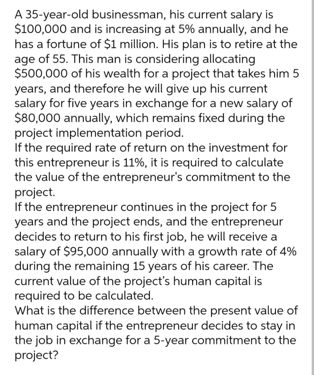 A 35-year-old businessman, his current salary is
$100,000 and is increasing at 5% annually, and he
has a fortune of $1 million. His plan is to retire at the
age of 55. This man is considering allocating
$500,000 of his wealth for a project that takes him 5
years, and therefore he will give up his current
salary for five years in exchange for a new salary of
$80,000 annually, which remains fixed during the
project implementation period.
If the required rate of return on the investment for
this entrepreneur is 11%, it is required to calculate
the value of the entrepreneur's commitment to the
project.
If the entrepreneur continues in the project for 5
years and the project ends, and the entrepreneur
decides to return to his first job, he will receive a
salary of $95,000 annually with a growth rate of 4%
during the remaining 15 years of his career. The
current value of the project's human capital is
required to be calculated.
What is the difference between the present value of
human capital if the entrepreneur decides to stay in
the job in exchange for a 5-year commitment to the
project?
