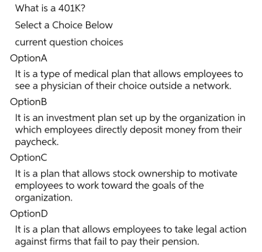 What is a 401K?
Select a Choice Below
current question choices
OptionA
It is a type of medical plan that allows employees to
see a physician of their choice outside a network.
OptionB
It is an investment plan set up by the organization in
which employees directly deposit money from their
paycheck.
OptionC
It is a plan that allows stock ownership to motivate
employees to work toward the goals of the
organization.
OptionD
It is a plan that allows employees to take legal action
against firms that fail to pay their pension.
