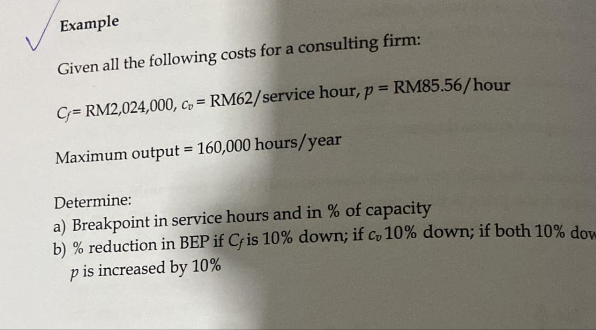 Example
Given all the following costs for a consulting firm:
C;= RM2,024,000, c, = RM62/service hour, p = RM85.56/hour
Maximum output = 160,000 hours/year
%3D
Determine:
a) Breakpoint in service hours and in % of capacity
b) % reduction in BEP if Cfis 10% down; if c, 10% down; if both 10% dow
is increased by 10%
