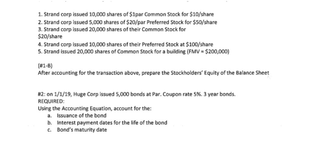1. Strand corp issued 10,000 shares of $1par Common Stock for $10/share
2. Strand corp issued 5,000 shares of $20/par Preferred Stock for $50/share
3. Strand corp issued 20,000 shares of their Common Stock for
$20/share
4. Strand corp issued 10,000 shares of their Preferred Stock at $100/share
5. Strand issued 20,000 shares of Common Stock for a building (FMV = $200,000)
(#1-B)
After accounting for the transaction above, prepare the Stockholders' Equity of the Balance Sheet
#2: on 1/1/19, Huge Corp issued 5,000 bonds at Par. Coupon rate 5%. 3 year bonds.
REQUIRED:
Using the Accounting Equation, account for the:
a. Issuance of the bond
b. Interest payment dates for the life of the bond
c. Bond's maturity date
