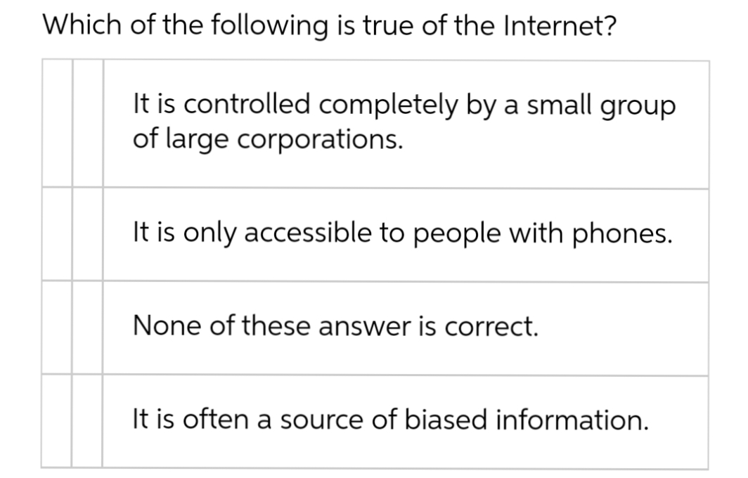 Which of the following is true of the Internet?
It is controlled completely by a small group
of large corporations.
It is only accessible to people with phones.
None of these answer is correct.
It is often a source of biased information.
