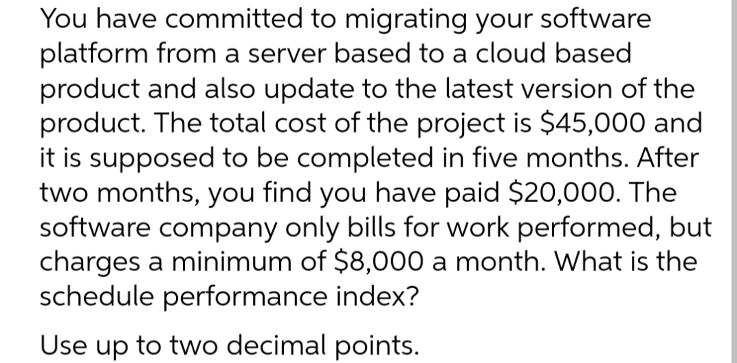 You have committed to migrating your software
platform from a server based to a cloud based
product and also update to the latest version of the
product. The total cost of the project is $45,000 and
it is supposed to be completed in five months. After
two months, you find you have paid $20,000. The
software company only bills for work performed, but
charges a minimum of $8,000 a month. What is the
schedule performance index?
Use
Use up to two decimal points.
