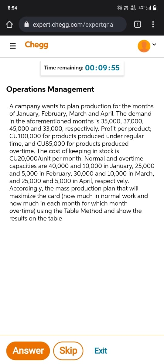 8:54
expert.chegg.com/expertqna
[1)
Chegg
Time remaining: 00:09:55
Operations Management
A campany wants to plan production for the months
of January, February, March and April. The demand
in the aforementioned months is 35,000, 37,000,
45,000 and 33,000, respectively. Profit per product;
CU100,000 for products produced under regular
time, and CU85,000 for products produced
overtime. The cost of keeping in stock is
CU20,000/unit per month. Normal and overtime
capacities are 40,000 and 10,000 in January, 25,000
and 5,000 in February, 30,000 and 10,000 in March,
and 25,000 and 5,000 in April, respectively.
Accordingly, the mass production plan that will
maximize the card (how much in normal work and
how much in each month for which month
overtime) using the Table Method and show the
results on the table
Answer
Skip
Exit
II
