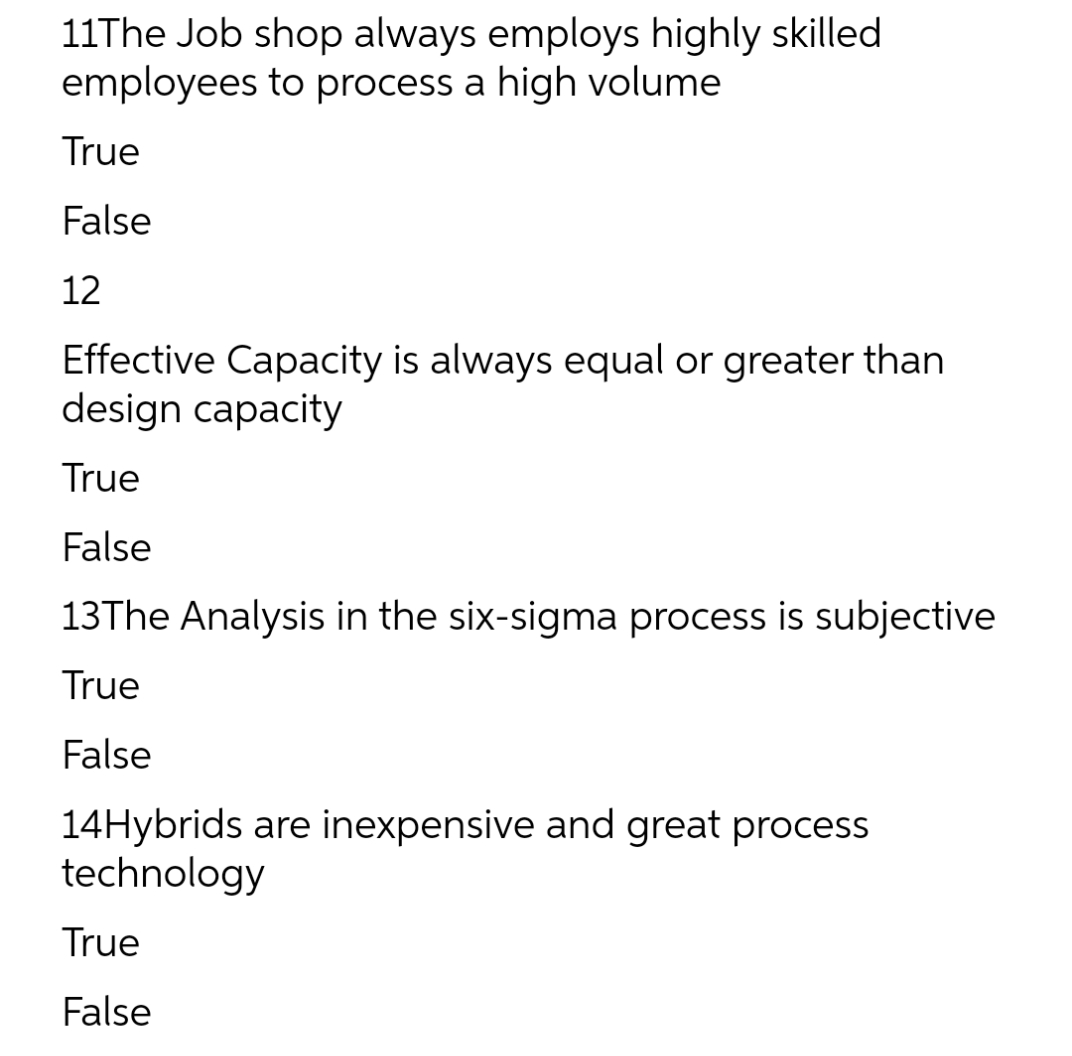11The Job shop always employs highly skilled
employees to process a high volume
True
False
12
Effective Capacity is always equal or greater than
design capacity
True
False
13The Analysis in the six-sigma process is subjective
True
False
14Hybrids are inexpensive and great process
technology
True
False
