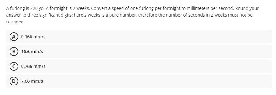 A furlong is 220 yd. A fortnight is 2 weeks. Convert a speed of one furlong per fortnight to millimeters per second. Round your
answer to three significant digits; here 2 weeks is a pure number, therefore the number of seconds in 2 weeks must not be
rounded.
A 0.166 mm/s
B 16.6 mm/s
C) 0.766 mm/s
D 7.66 mm/s
