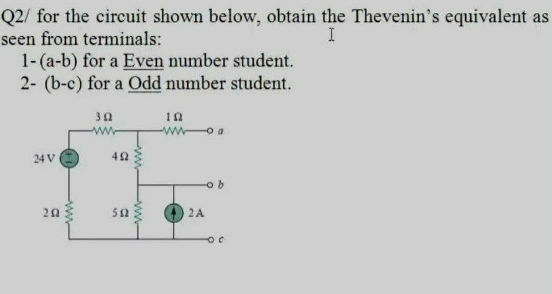 Q2/ for the circuit shown below, obtain the Thevenin's equivalent as
seen from terminals:
1-(a-b) for a Even number student.
2- (b-c) for a Odd number student.
12
w o a
24 V
42
50
2A
ww
ww
