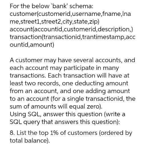 For the below 'bank' schema:
customer(customerid, username,fname, Ina
me,street1,street2,city,state,zip)
account(accountid, customerid, description,)
transaction(transactionid,trantimestamp, acc
ountid, amount)
A customer may have several accounts, and
each account may participate in many
transactions. Each transaction will have at
least two records, one deducting amount
from an account, and one adding amount
to an account (for a single transactionid, the
sum of amounts will equal zero).
Using SQL, answer this question (write a
SQL query that answers this question):
8. List the top 1% of customers (ordered by
total balance).