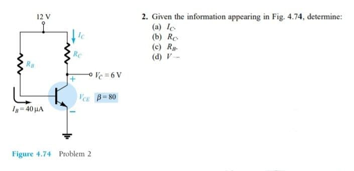 2. Given the information appearing in Fig. 4.74, determine:
(a) Ic.
(b) Re.
(c) Rg-
(d) V
12 V
IC
Rc
Ra
o Ve = 6 V
VCE B=80
Ig = 40 µA
Figure 4.74 Problem 2
