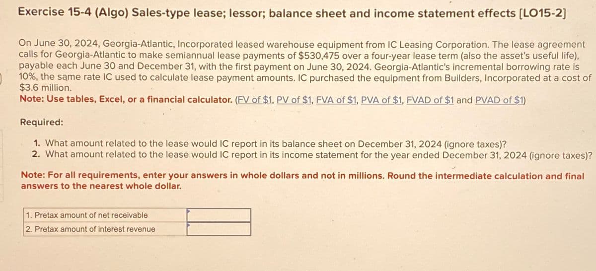 Exercise 15-4 (Algo) Sales-type lease; lessor; balance sheet and income statement effects [LO15-2]
On June 30, 2024, Georgia-Atlantic, Incorporated leased warehouse equipment from IC Leasing Corporation. The lease agreement
calls for Georgia-Atlantic to make semiannual lease payments of $530,475 over a four-year lease term (also the asset's useful life),
payable each June 30 and December 31, with the first payment on June 30, 2024. Georgia-Atlantic's incremental borrowing rate is
10%, the same rate IC used to calculate lease payment amounts. IC purchased the equipment from Builders, Incorporated at a cost of
$3.6 million.
Note: Use tables, Excel, or a financial calculator. (FV of $1, PV of $1, FVA of $1, PVA of $1, FVAD of $1 and PVAD of $1)
Required:
1. What amount related to the lease would IC report in its balance sheet on December 31, 2024 (ignore taxes)?
2. What amount related to the lease would IC report in its income statement for the year ended December 31, 2024 (ignore taxes)?
Note: For all requirements, enter your answers in whole dollars and not in millions. Round the intermediate calculation and final
answers to the nearest whole dollar.
1. Pretax amount of net receivable
2. Pretax amount of interest revenue