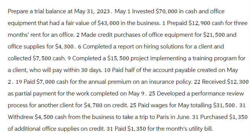 Prepare a trial balance at May 31, 2023. May 1 Invested $70,000 in cash and office
equipment that had a fair value of $43,000 in the business. 1 Prepaid $12,900 cash for three
months' rent for an office. 2 Made credit purchases of office equipment for $21,500 and
office supplies for $4,300. 6 Completed a report on hiring solutions for a client and
collected $7,500 cash. 9 Completed a $15,500 project implementing a training program for
a client, who will pay within 30 days. 10 Paid half of the account payable created on May
2. 19 Paid $7,000 cash for the annual premium on an insurance policy. 22 Received $12,300
as partial payment for the work completed on May 9. 25 Developed a performance review
process for another client for $4,780 on credit. 25 Paid wages for May totalling $31,500. 31
Withdrew $4,500 cash from the business to take a trip to Paris in June. 31 Purchased $1,350
of additional office supplies on credit. 31 Paid $1,350 for the month's utility bill.