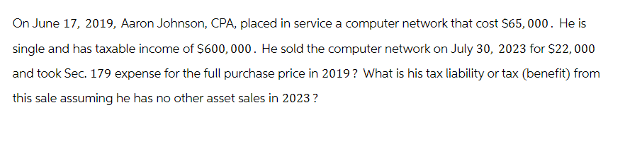 On June 17, 2019, Aaron Johnson, CPA, placed in service a computer network that cost $65,000. He is
single and has taxable income of $600,000. He sold the computer network on July 30, 2023 for $22,000
and took Sec. 179 expense for the full purchase price in 2019? What is his tax liability or tax (benefit) from
this sale assuming he has no other asset sales in 2023?