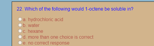 22. Which of the following would 1-octene be soluble in?
a. hydrochloric acid
b. water
c. hexane
d. more than one choice is correct
e. no correct response
