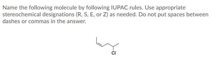 Name the following molecule by following IUPAC rules. Use appropriate
stereochemical designations (R, S, E, or Z) as needed. Do not put spaces between
dashes or commas in the answer.

