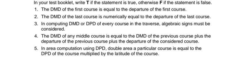 In your test booklet, write T if the statement is true, otherwise F if the statement is false.
1. The DMD of the first course is equal to the departure of the first course.
2. The DMD of the last course is numerically equal to the departure of the last course.
3. In computing DMD or DPD of every course in the traverse, algebraic signs must be
considered.
4. The DMD of any middle course is equal to the DMD of the previous course plus the
departure of the previous course plus the departure of the considered course.
5. In area computation using DPD, double area a particular course is equal to the
DPD of the course multiplied by the latitude of the course.
