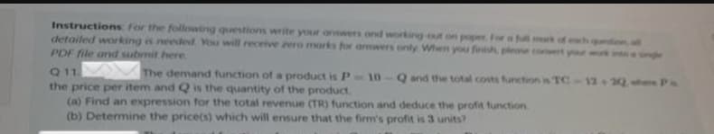 Instructions for the following questions write your answers and working out on poper. For a full mark of each qution, all
detailed working is needed. You will receive zero marks for answers only When you finish, please convert your
PDF file and submit here.
Q11.
The demand function of a product is P-10-Q and the total costs function is TC-12+2Q when Pa
the price per item and Q is the quantity of the product.
(a) Find an expression for the total revenue (TR) function and deduce the profit function.
(b) Determine the price(s) which will ensure that the firm's profit is 3 units?