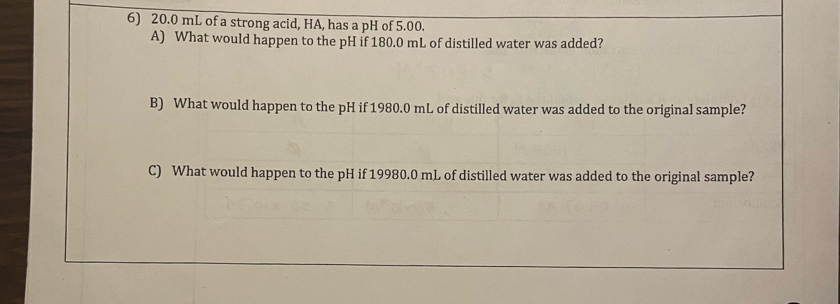 6) 20.0 mL of a strong acid, HA, has a pH of 5.00.
A) What would happen to the pH if 180.0 mL of distilled water was added?
B) What would happen to the pH if 1980.0 mL of distilled water was added to the original sample?
C) What would happen to the pH if 19980.0 mL of distilled water was added to the original sample?