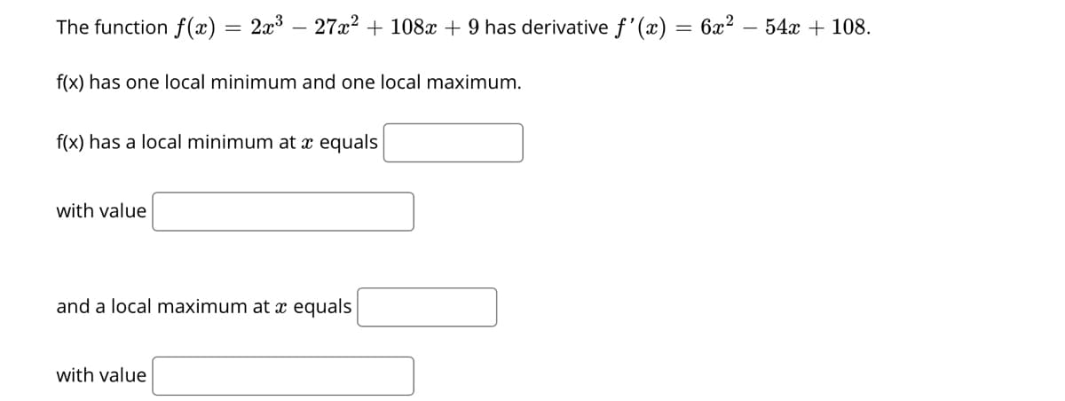 The function f(x) = 2x3 – 27x² + 108x + 9 has derivative f'(x) = 6x² – 54x + 108.
f(x) has one local minimum and one local maximum.
f(x) has a local minimum at x equals
with value
and a local maximum at x equals
with value
