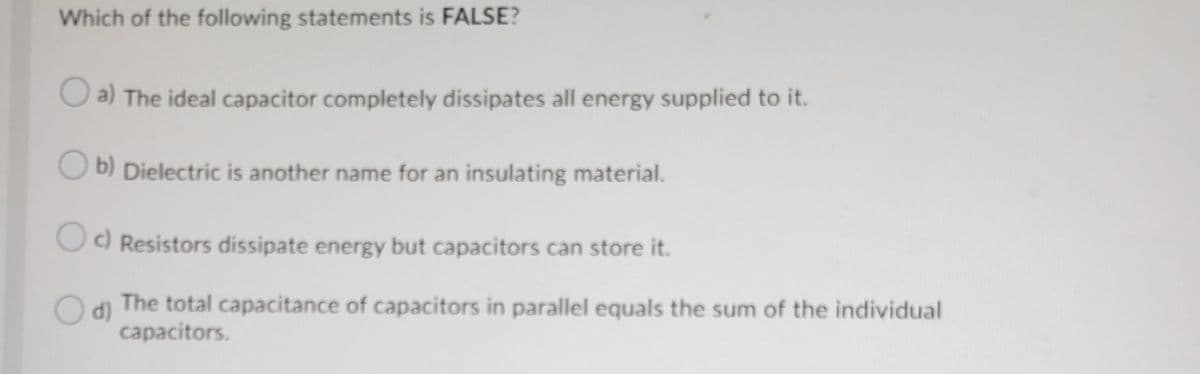 Which of the following statements is FALSE?
O a) The ideal capacitor completely dissipates all energy supplied to it.
O b) Dielectric is another name for an insulating material.
O) Resistors dissipate energy but capacitors can store it.
d)
The total capacitance of capacitors in parallel equals the sum of the individual
capacitors.
