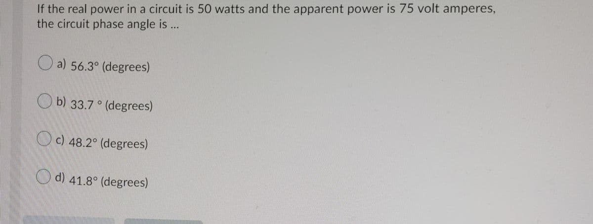 If the real power in a circuit is 50 watts and the apparent power is 75 volt amperes,
the circuit phase angle is ..
O a) 56.3° (degrees)
O b) 33.7 ° (degrees)
O) 48.2° (degrees)
Od) 41.8° (degrees)
