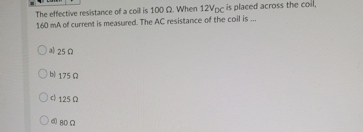 The effective resistance of a coil is 100 Q. VWhen 12VDC is placed across the coil,
160 mA of current is measured. The AC resistance of the coil is ..
O a) 25 2
b) 175 2
c) 125 Q
d) 80 2
