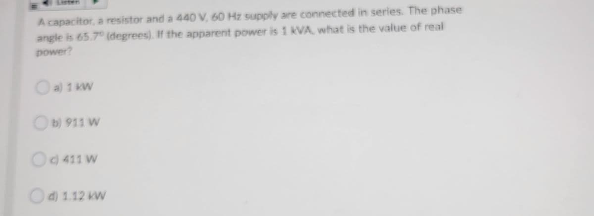 esten
A capacitor, a resistor and a 440 V, 60 Hz suupply are connected in series. The phase
angle is 65.7° (degrees). If the apparent power is 1 kVA, what is the value of real
power?
Oa) 1 kW
Ob) 911 W
Od 411 W
Od) 1.12 KW
