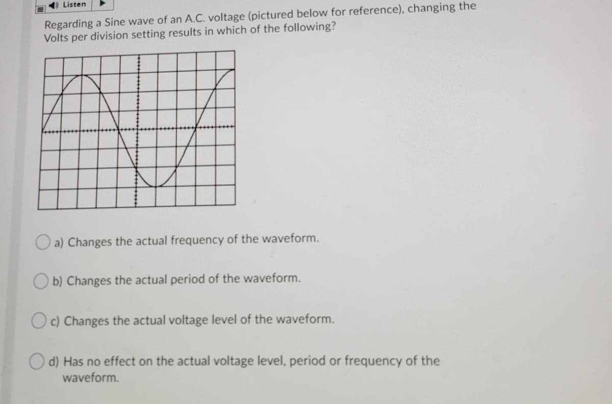Listen
Regarding a Sine wave of an A.C. voltage (pictured below for reference), changing the
Volts per division setting results in which of the following?
O a) Changes the actual frequency of the waveform.
O b) Changes the actual period of the waveform.
O c) Changes the actual voltage level of the waveform.
O d) Has no effect on the actual voltage level, period or frequency of the
waveform.
