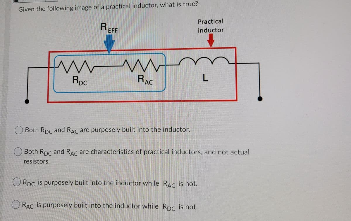 Given the following image of a practical inductor, what is true?
Practical
REFF
inductor
RpC
RAC
L
O Both Rpc and RAC are purposely built into the inductor.
Both Rpc and RAC are characteristics of practical inductors, and not actual
resistors.
ORDC is purposely built into the inductor while RAc is not.
O RAC is purposely built into the inductor while Rpc is not.
