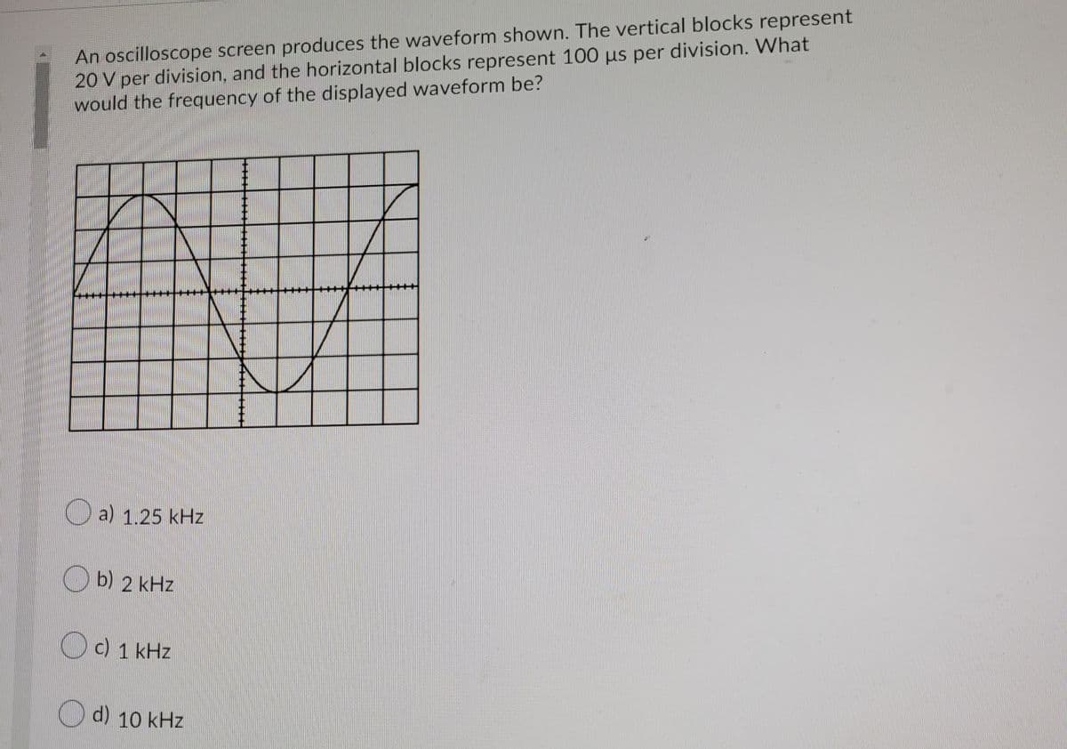 An oscilloscope screen produces the waveform shown. The vertical blocks represent
20 V per division, and the horizontal blocks represent 100 us per division. What
would the frequency of the displayed waveform be?
O a) 1.25 kHz
O b) 2 kHz
Oc) 1 kHz
O d) 10 kHz
