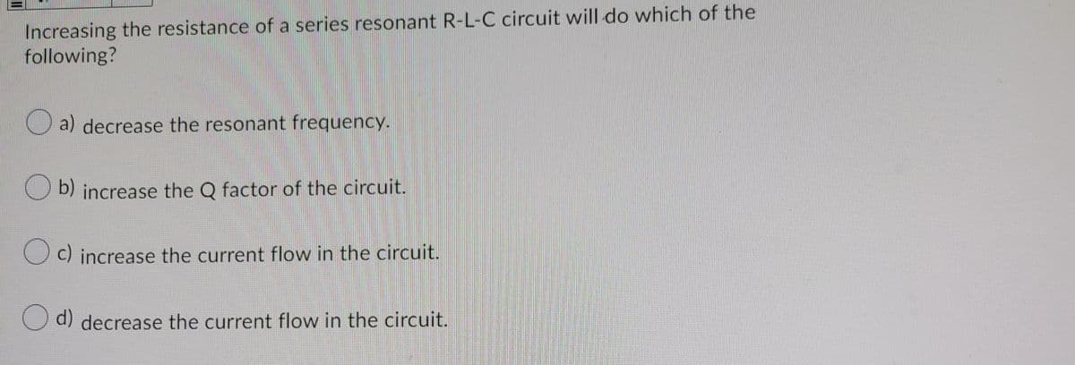 Increasing the resistance of a series resonant R-L-C circuit will do which of the
following?
a) decrease the resonant frequency.
O b) increase the Q factor of the circuit.
O c) increase the current flow in the circuit.
d) decrease the current flow in the circuit.
