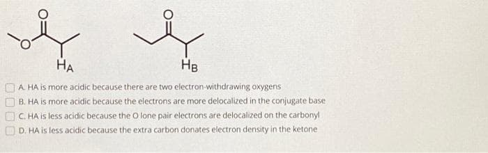 ہوا ہوا
00
A. HA is more acidic because there are two electron-withdrawing oxygens
B. HA is more acidic because the electrons are more delocalized in the conjugate base
C. HA is less acidic because the O lone pair electrons are delocalized on the carbonyl
D. HA is less acidic because the extra carbon donates electron density in the ketone