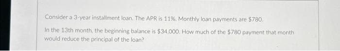 Consider a 3-year installment loan. The APR is 11%. Monthly loan payments are $780.
In the 13th month, the beginning balance is $34,000. How much of the $780 payment that month
would reduce the principal of the loan?