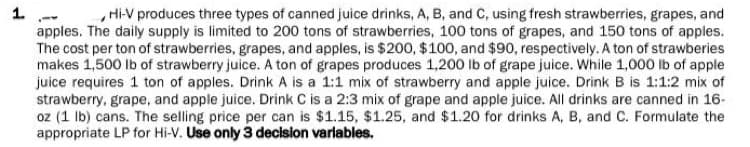 1.
Hi-V produces three types of canned juice drinks, A, B, and C, using fresh strawberries, grapes, and
apples. The daily supply is limited to 200 tons of strawberries, 100 tons of grapes, and 150 tons of apples.
The cost per ton of strawberries, grapes, and apples, is $200, $100, and $90, respectively. A ton of strawberies
makes 1,500 lb of strawberry juice. A ton of grapes produces 1,200 lb of grape juice. While 1,000 lb of apple
juice requires 1 ton of apples. Drink A is a 1:1 mix of strawberry and apple juice. Drink B is 1:1:2 mix of
strawberry, grape, and apple juice. Drink C is a 2:3 mix of grape and apple juice. All drinks are canned in 16-
oz (1 lb) cans. The selling price per can is $1.15, $1.25, and $1.20 for drinks A, B, and C. Formulate the
appropriate LP for Hi-V. Use only 3 decision variables.