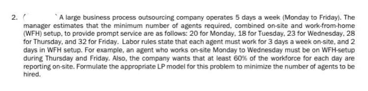2. (
A large business process outsourcing company operates 5 days a week (Monday to Friday). The
manager estimates that the minimum number of agents required, combined on-site and work-from-home
(WFH) setup, to provide prompt service are as follows: 20 for Monday, 18 for Tuesday, 23 for Wednesday, 28
for Thursday, and 32 for Friday. Labor rules state that each agent must work for 3 days a week on-site, and 2
days in WFH setup. For example, an agent who works on-site Monday to Wednesday must be on WFH-setup
during Thursday and Friday. Also, the company wants that at least 60% of the workforce for each day are
reporting on-site. Formulate the appropriate LP model for this problem to minimize the number of agents to be
hired.