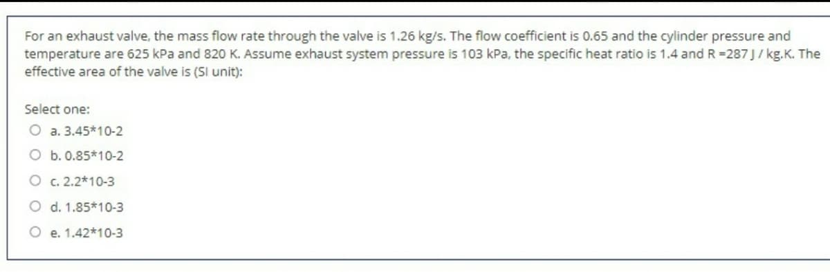 For an exhaust valve, the mass flow rate through the valve is 1.26 kg/s. The flow coefficient is 0.65 and the cylinder pressure and
temperature are 625 kPa and 820 K. Assume exhaust system pressure is 103 kPa, the specific heat ratio is 1.4 and R =287J/ kg.K. The
effective area of the valve is (SI unit):
Select one:
O a. 3.45*10-2
O b. 0.85*10-2
O c. 2.2*10-3
O d. 1.85*10-3
O e. 1.42*10-3
