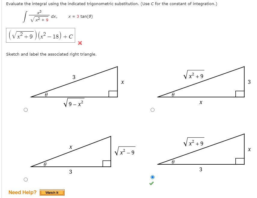Evaluate the integral using the indicated trigonometric substitution. (Use C for the constant of integration.)
x3
dx,
x2 + 9
x = 3 tan(8)
(VP+9)(?– 18) + c
Sketch and label the associated right triangle.
3
x² + 9
3
V9 - x?
Vx² +9
X
Vx - 9
3
Need Help?
Watch It
3.
