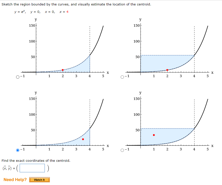 Sketch the region bounded by the curves, and visually estimate the location of the centroid.
y = ex, y = 0, x = 0,
x = 4
y
y
150|
150-
100
100
50
50
O-1
1
3
5
1
2 3
4
5
y
y
150
150
100
100
50
50
4
5
O-1
2 3
4
5
Find the exact coordinates of the centroid.
(x, y) = (
Need Help?
Watch It
3.
2.
2.
