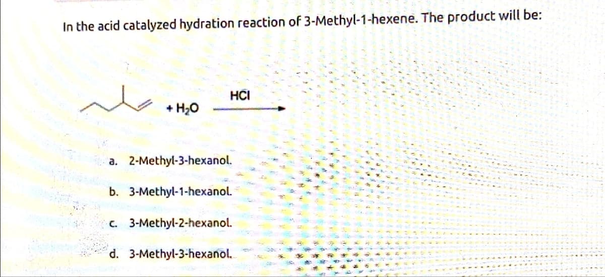 In the acid catalyzed hydration reaction of 3-Methyl-1-hexene. The product will be:
HCI
+ H₂O
a. 2-Methyl-3-hexanol.
b. 3-Methyl-1-hexanol.
c. 3-Methyl-2-hexanol.
d. 3-Methyl-3-hexanol.