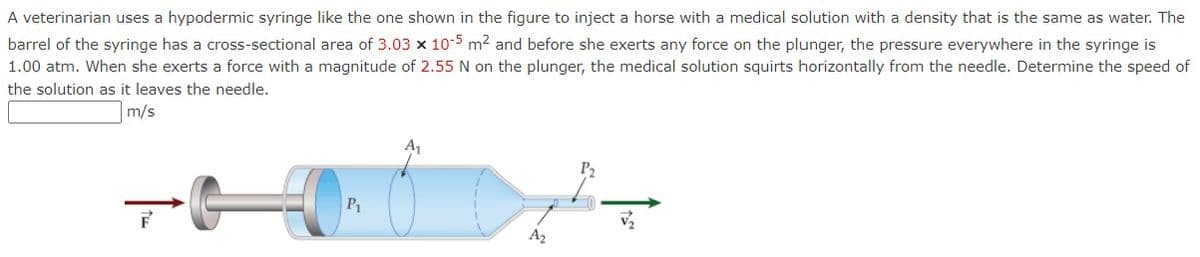 A veterinarian uses a hypodermic syringe like the one shown in the figure to inject a horse with a medical solution with a density that is the same as water. The
barrel of the syringe has a cross-sectional area of 3.03 x 10-5 m² and before she exerts any force on the plunger, the pressure everywhere in the syringe is
1.00 atm. When she exerts a force with a magnitude of 2.55 N on the plunger, the medical solution squirts horizontally from the needle. Determine the speed of
the solution as it leaves the needle.
m/s
F
P1
A₂