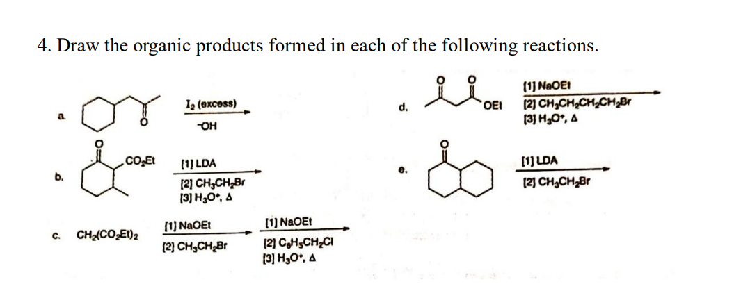 4. Draw the organic products formed in each of the following reactions.
il
b.
C.
1₂ (excess)
-OH
CE
.CO₂Et
[1] LDA
CHz(CO,Et)2
[2] CH₂CH₂Br
[3] H₂O+, A
[1] NaOEt
[2] CH₂CH₂Br
[1] NaOEt
[2] CHSCH₂Cl
(3) H₂O*, A
d.
'OEI
[1] NaOE1
[2] CH₂CH₂CH₂CH₂Br
[3] H₂O*, A
[1] LDA
[2] CH₂CH₂Br